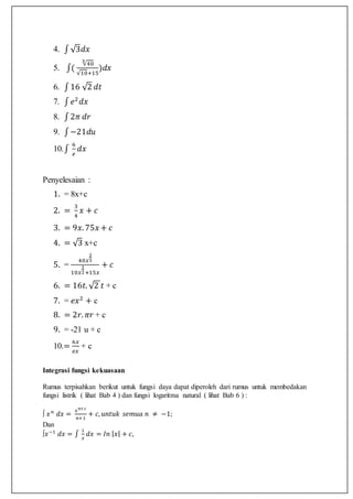 4. ∫√3𝑑𝑥
5. ∫(
√40
3
√10+15
)𝑑𝑥
6. ∫16 √2 𝑑𝑡
7. ∫ 𝑒2
𝑑𝑥
8. ∫2𝜋 𝑑𝑟
9. ∫−21𝑑𝑢
10.∫
6
𝑒
𝑑𝑥
Penyelesaian :
1. = 8x+c
2. =
3
4
𝑥 + 𝑐
3. = 9𝑥. 75𝑥 + 𝑐
4. = √3 x+c
5. =
40𝑥
2
3
10𝑥
1
2+15𝑥
+ 𝑐
6. = 16𝑡. √2 𝑡 + c
7. = 𝑒𝑥2
+ c
8. = 2𝑟. 𝜋𝑟 + c
9. = -21 u + c
10.=
6𝑥
𝑒𝑥
+ c
Integrasi fungsi kekuasaan
Rumus terpisahkan berikut untuk fungsi daya dapat diperoleh dari rumus untuk membedakan
fungsi listrik ( lihat Bab 4 ) dan fungsi logaritma natural ( lihat Bab 6 ) :
∫ 𝑥 𝑛
𝑑𝑥 =
𝑥 𝑛+1
𝑛+1
+ 𝑐, 𝑢𝑛𝑡𝑢𝑘 𝑠𝑒𝑚𝑢𝑎 𝑛 ≠ −1;
Dan
∫𝑥−1
𝑑𝑥 = ∫
1
𝑥
𝑑𝑥 = 𝐼𝑛 | 𝑥| + 𝑐,
 