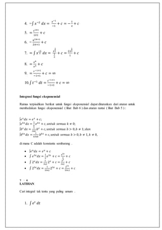 4. =∫ 𝑥−2
𝑑𝑥 =
𝑥−1
−1
+ 𝑐 = −
1
𝑥
+ 𝑐
5. =
𝑡101
101
+ 𝑐
6. =
42𝜋+1
2𝜋+1
+ 𝑐
7. = ∫ 𝑥
−1
2 𝑑𝑥 =
𝑥
1
2
1
2
+ 𝑐 =
2𝑥
1
2
1
+ 𝑐
8. =
𝑥6
𝑥3
+ 𝑐
9. =
𝑟−1+1
−1+1
+ 𝑐 = ∞
10.∫ 𝑡−1
𝑑𝑡 =
𝑡−1+1
−1+1
+ 𝑐 = ∞
Integrasi fungsi eksponensial
Rumus terpisahkan berikut untuk fungsi eksponensial dapat diturunkan dari aturan untuk
membedakan fungsi eksponensial ( lihat Bab 6 ) dan aturan rantai ( lihat Bab 5 ) :
∫𝑒 𝑥
𝑑𝑥 = 𝑒 𝑥
+ 𝑐;
∫𝑒 𝑘𝑥
𝑑𝑥 =
1
𝑘
𝑒 𝑘𝑥
+ 𝑐, 𝑢𝑛𝑡𝑢𝑘 𝑠𝑒𝑚𝑢𝑎 𝑘 ≠ 0;
∫𝑏 𝑥
𝑑𝑥 =
1
𝐼𝑛𝑏
𝑏 𝑥
+ 𝑐, 𝑢𝑛𝑡𝑢𝑘 𝑠𝑒𝑚𝑢𝑎 𝑏 > 0, 𝑏 ≠ 1; 𝑑𝑎𝑛
∫𝑏 𝑘𝑥
𝑑𝑥 =
1
𝑘𝐼𝑛𝑏
𝑏 𝑘𝑥
+ 𝑐, 𝑢𝑛𝑡𝑢𝑘 𝑠𝑒𝑚𝑢𝑎 𝑏 > 0, 𝑏 ≠ 1, 𝑘 ≠ 0,
di mana C adalah konstanta sembarang .
 ∫𝑒 𝑢
𝑑𝑥 = 𝑒 𝑢
+ 𝑐
 ∫ 𝑒5𝑥
𝑑𝑥 =
1
5
𝑒5𝑥
+ 𝑐 =
𝑒5𝑥
5
+ 𝑐
 ∫ 2 𝑥
𝑑𝑥 =
1
𝐼𝑛2
2 𝑥
+ 𝑐 =
2 𝑥
𝐼𝑛2
+ 𝑐
 ∫ 25𝑥
𝑑𝑥 =
1
5𝐼𝑛2
25𝑥
+ 𝑐 =
25𝑥
5𝐼𝑛2
+ 𝑐
7 · 4
LATIHAN
Cari integral tak tentu yang paling umum .
1. ∫ 𝑒 𝑡
𝑑𝑡
 