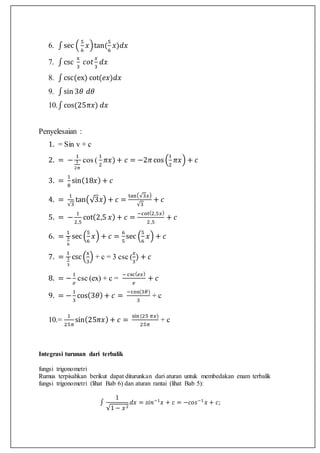 6. ∫sec (
5
6
𝑥)tan(
5
6
𝑥)𝑑𝑥
7. ∫csc
x
3
𝑐𝑜𝑡
𝑥
3
𝑑𝑥
8. ∫csc(ex) cot(𝑒𝑥)𝑑𝑥
9. ∫sin 3𝜃 𝑑𝜃
10.∫cos(25𝜋𝑥) 𝑑𝑥
Penyelesaian :
1. = Sin v + c
2. = −
1
1
2𝜋
cos (
1
2
𝜋𝑥) + 𝑐 = −2𝜋cos (
1
2
𝜋𝑥) + 𝑐
3. =
1
8
sin(18𝑥) + 𝑐
4. =
1
√3
tan(√3𝑥) + 𝑐 =
tan(√3𝑥)
√3
+ 𝑐
5. = −
1
2,5
cot(2,5 𝑥) + 𝑐 =
−cot(2,5𝑥)
2,5
+ 𝑐
6. =
1
5
6
sec(
5
6
𝑥) + 𝑐 =
6
5
sec (
5
6
𝑥) + 𝑐
7. =
1
1
3
csc(
x
3
) + c = 3 csc (
𝑥
3
) + 𝑐
8. = −
1
𝑒
csc (ex) + c =
− csc( 𝑒𝑥)
𝑒
+ 𝑐
9. = −
1
3
cos(3𝜃) + 𝑐 =
−cos(3𝜃)
3
+ c
10.=
1
25𝜋
sin(25𝜋𝑥) + 𝑐 =
sin(25 𝜋𝑥)
25𝜋
+ c
Integrasi turunan dari terbalik
fungsi trigonometri
Rumus terpisahkan berikut dapat diturunkan dari aturan untuk membedakan enam terbalik
fungsi trigonometri (lihat Bab 6) dan aturan rantai (lihat Bab 5):
∫
1
√1 − 𝑥2
𝑑𝑥 = 𝑠𝑖𝑛−1
𝑥 + 𝑐 = −𝑐𝑜𝑠−1
𝑥 + 𝑐;
 