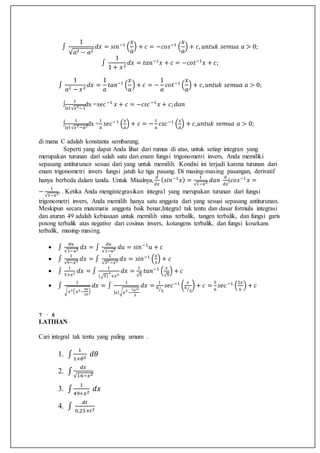 ∫
1
√𝑎2 − 𝑎2
𝑑𝑥 = 𝑠𝑖𝑛−1
(
𝑥
𝑎
) + 𝑐 = −𝑐𝑜𝑠−1
(
𝑥
𝑎
) + 𝑐, 𝑢𝑛𝑡𝑢𝑘 𝑠𝑒𝑚𝑢𝑎 𝑎 > 0;
∫
1
1 + 𝑥2
𝑑𝑥 = 𝑡𝑎𝑛−1
𝑥 + 𝑐 = −𝑐𝑜𝑡−1
𝑥 + 𝑐;
∫
1
𝑎2 − 𝑥2
𝑑𝑥 =
1
𝑎
𝑡𝑎𝑛−1
(
𝑥
𝑎
) + 𝑐 = −
1
𝑎
𝑐𝑜𝑡−1
(
𝑥
𝑎
) + 𝑐, 𝑢𝑛𝑡𝑢𝑘 𝑠𝑒𝑚𝑢𝑎 𝑎 > 0;
∫
1
| 𝑥|√𝑥2−1
dx =𝑠𝑒𝑐−1
𝑥 + 𝑐 = −𝑐𝑠𝑐−1
𝑥 + 𝑐; 𝑑𝑎𝑛
∫
1
| 𝑥|√𝑥2−𝑎2dx =
1
𝑎
𝑠𝑒𝑐−1
(
𝑥
𝑎
) + 𝑐 = −
1
𝑎
𝑐𝑠𝑐−1
(
𝑥
𝑎
) + 𝑐,𝑢𝑛𝑡𝑢𝑘 𝑠𝑒𝑚𝑢𝑎 𝑎 > 0;
di mana C adalah konstanta sembarang.
Seperti yang dapat Anda lihat dari rumus di atas, untuk setiap integran yang
merupakan turunan dari salah satu dari enam fungsi trigonometri invers, Anda memiliki
sepasang antiturunan sesuai dari yang untuk memilih. Kondisi ini terjadi karena turunan dari
enam trigonometri invers fungsi jatuh ke tiga pasang. Di masing-masing pasangan, derivatif
hanya berbeda dalam tanda. Untuk Misalnya,
𝑑
𝑑𝑥
( 𝑠𝑖𝑛−1
𝑥) =
1
√1−𝑥2 𝑑𝑎𝑛
𝑑
𝑑𝑥
(𝑐𝑜𝑠−1
𝑥 =
−
1
√1−𝑥2. . Ketika Anda mengintegrasikan integral yang merupakan turunan dari fungsi
trigonometri invers, Anda memilih hanya satu anggota dari yang sesuai sepasang antiturunan.
Meskipun secara matematis anggota baik benar,Integral tak tentu dan dasar formula integrasi
dan aturan 49 adalah kebiasaan untuk memilih sinus terbalik, tangen terbalik, dan fungsi garis
potong terbalik atas negative dari cosinus invers, kotangens terbalik, dan fungsi kosekans
terbalik, masing-masing.
 ∫
𝑑𝑢
√1−𝑢2 𝑑𝑥 = ∫
𝑑𝑢
√1−𝑢2 𝑑𝑢 = 𝑠𝑖𝑛−1
𝑢 + 𝑐
 ∫
1
√9−𝑥2 𝑑𝑥 = ∫
1
√32 −𝑥2 𝑑𝑥 = 𝑠𝑖𝑛−1
(
𝑥
3
) + 𝑐
 ∫
1
5+𝑥2 𝑑𝑥 = ∫
1
(√5)
2
+𝑥2
𝑑𝑥 =
1
√5
𝑡𝑎𝑛−1
(
𝑥
√5
) + 𝑐
 ∫
1
√ 𝑥2( 𝑥2−
36
25
)
𝑑𝑥 = ∫
1
| 𝑥|√ 𝑥2
−
(6)2
5
𝑑𝑥 =
1
6
5⁄
𝑠𝑒𝑐−1
(
𝑥
6
5⁄
) + 𝑐 =
5
6
𝑠𝑒𝑐−1
(
5𝑥
6
) + 𝑐
7 · 6
LATIHAN
Cari integral tak tentu yang paling umum .
1. ∫
1
1+𝜃2
𝑑𝜃
2. ∫
𝑑𝑥
√16−𝑥2
3. ∫
1
49+𝑥2
𝑑𝑥
4. ∫
𝑑𝑡
0,25+𝑡2
 
