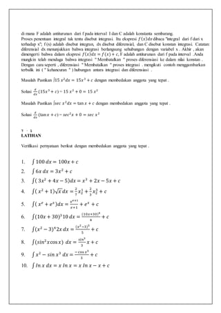 di mana F adalah antiturunan dari f pada interval I dan C adalah konstanta sembarang.
Proses penentuan integral tak tentu disebut integrasi. Itu ekspresi 𝑓( 𝑥) 𝑑𝑥 dibaca "integral dari f dari x
terhadap x"; f (x) adalah disebut integran, dx disebut diferensial, dan C disebut konstan integrasi. Catatan:
diferensial dx menunjukkan bahwa integrasi berlangsung sehubungan dengan variabel x . Akhir , akan
dimengerti bahwa dalam ekspresi 𝑓( 𝑥) 𝑑𝑥 = 𝑓(𝑥)+ 𝑐, F adalah antiturunan dari f pada interval .Anda
mungkin telah menduga bahwa integrasi " Membatalkan " proses diferensiasi ke dalam nilai konstan .
Dengan cara seperti , diferensiasi " Membatalkan " proses integrasi . mengikuti contoh menggambarkan
terbalik ini ( " kehancuran " ) hubungan antara integrasi dan diferensiasi .
Masalah Pastikan ∫15 𝑥2
𝑑𝑥 = 15𝑥3
+ 𝑐 dengan membedakan anggota yang tepat .
Solusi
𝑑
𝑑𝑥
(15𝑥3
+ 𝑐) = 15 𝑥2
+ 0 = 15 𝑥2
Masalah Pastikan ∫𝑠𝑒𝑐 𝑥2
𝑑𝑥 = tan 𝑥 + 𝑐 dengan membedakan anggota yang tepat .
Solusi
𝑑
𝑑𝑥
(tan 𝑥 + 𝑐) = 𝑠𝑒𝑐2
𝑥 + 0 = 𝑠𝑒𝑐 𝑥2
7 · 1
LATIHAN
Verifikasi pernyataan berikut dengan membedakan anggota yang tepat .
1. ∫ 100 𝑑𝑥 = 100𝑥 + 𝑐
2. ∫ 6𝑥 𝑑𝑥 = 3𝑥2
+ 𝑐
3. ∫( 3𝑥2
+ 4𝑥 − 5) 𝑑𝑥 = 𝑥3
+ 2𝑥 − 5𝑥 + 𝑐
4. ∫( 𝑥2
+ 1)√ 𝑥 𝑑𝑥 =
2
7
𝑥2
1
+
2
3
𝑥2
3
+ 𝑐
5. ∫( 𝑥 𝑒
+ 𝑒 𝑥 ) 𝑑𝑥 =
𝑥 𝑒+1
𝑒+1
+ 𝑒 𝑥
+ 𝑐
6. ∫(10𝑥 + 30)3
10 𝑑𝑥 =
(10𝑥+30)4
4
+ 𝑐
7. ∫(𝑥2
− 3)4
2𝑥 𝑑𝑥 =
(𝑥2−3)5
5
+ 𝑐
8. ∫(𝑠𝑖𝑛2
𝑥cos 𝑥) 𝑑𝑥 =
𝑠𝑖𝑛3
3
𝑥 + 𝑐
9. ∫ 𝑥2
− 𝑠𝑖𝑛 𝑥3
𝑑𝑥 =
− cos 𝑥3
3
+ 𝑐
10. ∫ 𝐼𝑛 𝑥 𝑑𝑥 = 𝑥 𝐼𝑛 𝑥 = 𝑥 𝐼𝑛 𝑥 − 𝑥 + 𝑐
 