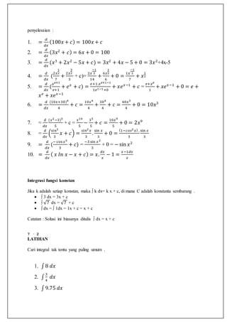 penyelesaian :
1. =
𝑑
𝑑𝑥
(100𝑥 + 𝑐) = 100𝑥 + 𝑐
2. =
𝑑
𝑑𝑥
(3𝑥2
+ 𝑐) = 6𝑥 + 0 = 100
3. =
𝑑
𝑑𝑥
(𝑥3
+ 2𝑥2
− 5𝑥 + 𝑐) = 3𝑥2
+ 4𝑥 − 5 + 0 = 3𝑥2
+4x-5
4. =
𝑑
𝑑𝑥
(
2𝑥
1
2
7
+
2𝑥
3
2
3
+ c)=
2𝑥
−1
2
14
+
6𝑥
1
2
6
+ 0 =
1𝑥
−1
2
7
+ 𝑥
1
2
5. =
𝑑
𝑑𝑥
(
𝑥 𝑒+1
𝑒+1
+ 𝑒 𝑥
+ 𝑐) =
𝑒+1.𝑥 𝑒+1−1
1𝑒1−1+0
+ 𝑥𝑒 𝑥−1
+ 𝑐 =
𝑒+𝑥 𝑒
1
+ 𝑥𝑒 𝑥−1
+ 0 = 𝑒 +
𝑥 𝑒
+ 𝑥𝑒 𝑥−1
6. =
𝑑
𝑑𝑥
(10𝑥+30)4
4
+ 𝑐 =
10𝑥4
4
+
304
4
+ 𝑐 =
40𝑥3
4
+ 0 = 10𝑥3
7. =
𝑑
𝑑𝑥
(𝑥2−3)5
5
+ c =
𝑥10
5
−
35
5
+ 𝑐 =
10𝑥9
5
+ 0 = 2𝑥9
8. =
𝑑
𝑑𝑥
(
𝑠𝑖𝑛3
3
𝑥 + 𝑐) =
𝑠𝑖𝑛2 𝑥
3
.
sin 𝑥
3
+ 0 =
(1−𝑐𝑜𝑠2 𝑥) .
3
sin 𝑥
3
9. =
𝑑
𝑑𝑥
(
− cos 𝑥3
3
+ 𝑐) =
−3 sin 𝑥2
3
+ 0 = −sin 𝑥2
10. =
𝑑
𝑑𝑥
( 𝑥 𝐼𝑛 𝑥 − 𝑥 + 𝑐) = 𝑥.
𝑑𝑥
𝑥
− 1 =
𝑥−1𝑑𝑥
𝑥
Integrasi fungsi konstan
Jika k adalah setiap konstan, maka ∫ k dx= k x + c, di mana C adalah konstanta sembarang .
 ∫ 3 dx = 3x + c
 ∫ √7 dx = √7 + c
 ∫ dx = ∫ 1dx = 1x + c = x + c
Catatan : Solusi ini biasanya ditulis ∫ dx = x + c
7 · 2
LATIHAN
Cari integral tak tentu yang paling umum .
1. ∫8 𝑑𝑥
2. ∫
3
4
𝑑𝑥
3. ∫9.75 𝑑𝑥
 