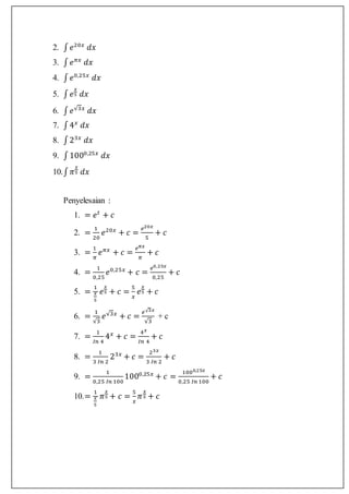 2. ∫ 𝑒20𝑥
𝑑𝑥
3. ∫ 𝑒 𝜋𝑥
𝑑𝑥
4. ∫ 𝑒0,25𝑥
𝑑𝑥
5. ∫ 𝑒
𝑥
5 𝑑𝑥
6. ∫ 𝑒√3𝑥
𝑑𝑥
7. ∫4 𝑥
𝑑𝑥
8. ∫23𝑥
𝑑𝑥
9. ∫1000,25𝑥
𝑑𝑥
10.∫ 𝜋
𝑥
5 𝑑𝑥
Penyelesaian :
1. = 𝑒 𝑡
+ 𝑐
2. =
1
20
𝑒20𝑥
+ 𝑐 =
𝑒20𝑥
5
+ 𝑐
3. =
1
𝜋
𝑒 𝜋𝑥
+ 𝑐 =
𝑒 𝜋𝑥
𝜋
+ 𝑐
4. =
1
0,25
𝑒0,25𝑥
+ 𝑐 =
𝑒0,25𝑥
0,25
+ 𝑐
5. =
1
𝑥
5
𝑒
𝑥
5 + 𝑐 =
5
𝑥
𝑒
𝑥
5 + 𝑐
6. =
1
√3
𝑒√3𝑥
+ 𝑐 =
𝑒√3𝑥
√3
+ c
7. =
1
𝐼𝑛 4
4 𝑥
+ 𝑐 =
4 𝑥
𝐼𝑛 4
+ 𝑐
8. =
1
3 𝐼𝑛 2
23𝑥
+ 𝑐 =
23𝑥
3 𝐼𝑛 2
+ 𝑐
9. =
1
0,25 𝐼𝑛 100
1000,25𝑥
+ 𝑐 =
1000,25𝑥
0,25 𝐼𝑛 100
+ 𝑐
10.=
1
𝑥
5
𝜋
𝑥
5 + 𝑐 =
5
𝑥
𝜋
𝑥
5 + 𝑐
 