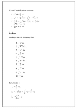di mana C adalah konstanta sembarang .
 ∫ 𝑥2
𝑑𝑥 =
𝑥3
3
+ 𝑐
 ∫√ 𝑥 𝑑𝑥 = ∫ 𝑥
1
2 𝑑𝑥 =
𝑥
3
2
3
2⁄
+ 𝑐 =
2𝑥
3
2
3
+ 𝑐
 ∫
1
𝑥5 𝑑𝑥 = ∫ 𝑥−5
𝑑𝑥 =
𝑥−4
−4
+ 𝑐 = −
1
4𝑥4 + 𝑐
 ∫𝑥 𝜋
𝑑𝑥 =
𝑥 𝜋+1
𝜋+1
+ 𝑐
 ∫
1
𝑑𝑢
= 𝐼𝑛 | 𝑢| + 𝑐
7 · 3
LATIHAN
Cari integral tak tentu yang paling umum .
1. ∫ 𝑥5
𝑑𝑥
2. ∫ √ 𝑥34
𝑑𝑥
3. ∫ 𝑥√2
𝑑𝑥
4. ∫
1
𝑥2
𝑑𝑥
5. ∫ 𝑡100
𝑑𝑡
6. ∫ 𝑢2𝜋
𝑑𝑢
7. ∫
1
√𝑥
𝑑𝑥
8. ∫
𝑥5
𝑥2
𝑑𝑥
9. ∫ 𝑟−1
𝑑𝑟
10.∫
1
𝑡
𝑑𝑡
Penyelesaian :
1. =
𝑥6
6
+ 𝑐
2. = ∫ 𝑥
3
4 𝑑𝑥 =
𝑥
7
4
7
4
+ c =
4𝑥
7
4
7
+ 𝑐
3. =
𝑥√2+1
√2+1
+ 𝑐
 
