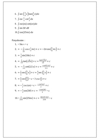 6. ∫sec (
5
6
𝑥)tan(
5
6
𝑥)𝑑𝑥
7. ∫csc
x
3
𝑐𝑜𝑡
𝑥
3
𝑑𝑥
8. ∫csc(ex) cot(𝑒𝑥)𝑑𝑥
9. ∫sin 3𝜃 𝑑𝜃
10.∫cos(25𝜋𝑥) 𝑑𝑥
Penyelesaian :
1. = Sin v + c
2. = −
1
1
2𝜋
cos (
1
2
𝜋𝑥) + 𝑐 = −2𝜋cos (
1
2
𝜋𝑥) + 𝑐
3. =
1
8
sin(18𝑥) + 𝑐
4. =
1
√3
tan(√3𝑥) + 𝑐 =
tan(√3𝑥)
√3
+ 𝑐
5. = −
1
2,5
cot(2,5 𝑥) + 𝑐 =
−cot(2,5𝑥)
2,5
+ 𝑐
6. =
1
5
6
sec(
5
6
𝑥) + 𝑐 =
6
5
sec (
5
6
𝑥) + 𝑐
7. =
1
1
3
csc(
x
3
) + c = 3 csc (
𝑥
3
) + 𝑐
8. = −
1
𝑒
csc (ex) + c =
− csc( 𝑒𝑥)
𝑒
+ 𝑐
9. = −
1
3
cos(3𝜃) + 𝑐 =
−cos(3𝜃)
3
+ c
10.=
1
25𝜋
sin(25𝜋𝑥) + 𝑐 =
sin(25 𝜋𝑥)
25𝜋
+ c
 