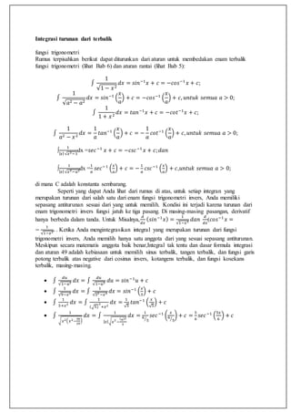 Integrasi turunan dari terbalik
fungsi trigonometri
Rumus terpisahkan berikut dapat diturunkan dari aturan untuk membedakan enam terbalik
fungsi trigonometri (lihat Bab 6) dan aturan rantai (lihat Bab 5):
∫
1
√1 − 𝑥2
𝑑𝑥 = 𝑠𝑖𝑛−1
𝑥 + 𝑐 = −𝑐𝑜𝑠−1
𝑥 + 𝑐;
∫
1
√𝑎2 − 𝑎2
𝑑𝑥 = 𝑠𝑖𝑛−1
(
𝑥
𝑎
) + 𝑐 = −𝑐𝑜𝑠−1
(
𝑥
𝑎
) + 𝑐, 𝑢𝑛𝑡𝑢𝑘 𝑠𝑒𝑚𝑢𝑎 𝑎 > 0;
∫
1
1 + 𝑥2
𝑑𝑥 = 𝑡𝑎𝑛−1
𝑥 + 𝑐 = −𝑐𝑜𝑡−1
𝑥 + 𝑐;
∫
1
𝑎2 − 𝑥2
𝑑𝑥 =
1
𝑎
𝑡𝑎𝑛−1
(
𝑥
𝑎
) + 𝑐 = −
1
𝑎
𝑐𝑜𝑡−1
(
𝑥
𝑎
) + 𝑐, 𝑢𝑛𝑡𝑢𝑘 𝑠𝑒𝑚𝑢𝑎 𝑎 > 0;
∫
1
| 𝑥|√𝑥2−1
dx =𝑠𝑒𝑐−1
𝑥 + 𝑐 = −𝑐𝑠𝑐−1
𝑥 + 𝑐; 𝑑𝑎𝑛
∫
1
| 𝑥|√𝑥2−𝑎2dx =
1
𝑎
𝑠𝑒𝑐−1
(
𝑥
𝑎
) + 𝑐 = −
1
𝑎
𝑐𝑠𝑐−1
(
𝑥
𝑎
) + 𝑐,𝑢𝑛𝑡𝑢𝑘 𝑠𝑒𝑚𝑢𝑎 𝑎 > 0;
di mana C adalah konstanta sembarang.
Seperti yang dapat Anda lihat dari rumus di atas, untuk setiap integran yang
merupakan turunan dari salah satu dari enam fungsi trigonometri invers, Anda memiliki
sepasang antiturunan sesuai dari yang untuk memilih. Kondisi ini terjadi karena turunan dari
enam trigonometri invers fungsi jatuh ke tiga pasang. Di masing-masing pasangan, derivatif
hanya berbeda dalam tanda. Untuk Misalnya,
𝑑
𝑑𝑥
( 𝑠𝑖𝑛−1
𝑥) =
1
√1−𝑥2 𝑑𝑎𝑛
𝑑
𝑑𝑥
(𝑐𝑜𝑠−1
𝑥 =
−
1
√1−𝑥2. . Ketika Anda mengintegrasikan integral yang merupakan turunan dari fungsi
trigonometri invers, Anda memilih hanya satu anggota dari yang sesuai sepasang antiturunan.
Meskipun secara matematis anggota baik benar,Integral tak tentu dan dasar formula integrasi
dan aturan 49 adalah kebiasaan untuk memilih sinus terbalik, tangen terbalik, dan fungsi garis
potong terbalik atas negative dari cosinus invers, kotangens terbalik, dan fungsi kosekans
terbalik, masing-masing.
 ∫
𝑑𝑢
√1−𝑢2 𝑑𝑥 = ∫
𝑑𝑢
√1−𝑢2 𝑑𝑢 = 𝑠𝑖𝑛−1
𝑢 + 𝑐
 ∫
1
√9−𝑥2 𝑑𝑥 = ∫
1
√32 −𝑥2 𝑑𝑥 = 𝑠𝑖𝑛−1
(
𝑥
3
) + 𝑐
 ∫
1
5+𝑥2 𝑑𝑥 = ∫
1
(√5)
2
+𝑥2
𝑑𝑥 =
1
√5
𝑡𝑎𝑛−1
(
𝑥
√5
) + 𝑐
 ∫
1
√ 𝑥2( 𝑥2−
36
25
)
𝑑𝑥 = ∫
1
| 𝑥|√ 𝑥2
−
(6)2
5
𝑑𝑥 =
1
6
5⁄
𝑠𝑒𝑐−1
(
𝑥
6
5⁄
) + 𝑐 =
5
6
𝑠𝑒𝑐−1
(
5𝑥
6
) + 𝑐
 
