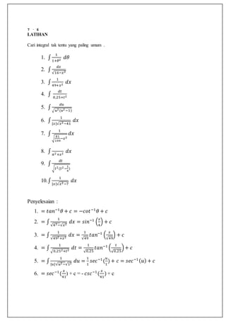 7 · 6
LATIHAN
Cari integral tak tentu yang paling umum .
1. ∫
1
1+𝜃2
𝑑𝜃
2. ∫
𝑑𝑥
√16−𝑥2
3. ∫
1
49+𝑥2
𝑑𝑥
4. ∫
𝑑𝑡
0,25+𝑡2
5. ∫
𝑑𝑢
√𝑢2(𝑢2−1)
6. ∫
1
|𝑥|√𝑥2−41
𝑑𝑥
7. ∫
1
√
81
100
−𝑥2
𝑑𝑥
8. ∫ 𝜋2+𝑥2
𝑑𝑥
9. ∫
𝑑𝑡
√𝑡2(𝑡2−
1
4
)
10.∫
1
|𝑥|√𝑥2−7
𝑑𝑥
Penyelesaian :
1. = 𝑡𝑎𝑛−1
𝜃 + 𝑐 = −𝑐𝑜𝑡−1
𝜃 + 𝑐
2. = ∫
1
√42−√𝑥2
𝑑𝑥 = 𝑠𝑖𝑛−1
(
𝑥
4
) + 𝑐
3. = ∫
1
√492+𝑥2
𝑑𝑥 =
1
√49
𝑡𝑎𝑛−1
(
𝑥
√49
) + 𝑐
4. = ∫
1
√0,252+𝑡2
𝑑𝑡 =
1
√0,25
𝑡𝑎𝑛−1
(
𝑡
√0,25
)+ 𝑐
5. = ∫
1
|𝑢|√𝑢2−√12
𝑑𝑢 =
1
1
𝑠𝑒𝑐−1
(
𝑢
1
) + 𝑐 = 𝑠𝑒𝑐−1( 𝑢) + 𝑐
6. = 𝑠𝑒𝑐−1
(
𝑥
41
) + c = - 𝑐𝑠𝑐−1
(
𝑥
41
) + c
 