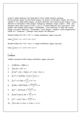 di mana F adalah antiturunan dari f pada interval I dan C adalah konstanta sembarang.
Proses penentuan integral tak tentu disebut integrasi. Itu ekspresi 𝑓( 𝑥) 𝑑𝑥 dibaca "integral dari f dari x
terhadap x"; f (x) adalah disebut integran, dx disebut diferensial, dan C disebut konstan integrasi. Catatan:
diferensial dx menunjukkan bahwa integrasi berlangsung sehubungan dengan variabel x . Akhir , akan
dimengerti bahwa dalam ekspresi 𝑓( 𝑥) 𝑑𝑥 = 𝑓(𝑥)+ 𝑐, F adalah antiturunan dari f pada interval .Anda
mungkin telah menduga bahwa integrasi " Membatalkan " proses diferensiasi ke dalam nilai konstan .
Dengan cara seperti , diferensiasi " Membatalkan " proses integrasi . mengikuti contoh menggambarkan
terbalik ini ( " kehancuran " ) hubungan antara integrasi dan diferensiasi .
Masalah Pastikan ∫15 𝑥2
𝑑𝑥 = 15𝑥3
+ 𝑐 dengan membedakan anggota yang tepat .
Solusi
𝑑
𝑑𝑥
(15𝑥3
+ 𝑐) = 15 𝑥2
+ 0 = 15 𝑥2
Masalah Pastikan ∫𝑠𝑒𝑐 𝑥2
𝑑𝑥 = tan 𝑥 + 𝑐 dengan membedakan anggota yang tepat .
Solusi
𝑑
𝑑𝑥
(tan 𝑥 + 𝑐) = 𝑠𝑒𝑐2
𝑥 + 0 = 𝑠𝑒𝑐 𝑥2
7 · 1
LATIHAN
Verifikasi pernyataan berikut dengan membedakan anggota yang tepat .
1. ∫ 100 𝑑𝑥 = 100𝑥 + 𝑐
2. ∫ 6𝑥 𝑑𝑥 = 3𝑥2
+ 𝑐
3. ∫( 3𝑥2
+ 4𝑥 − 5) 𝑑𝑥 = 𝑥3
+ 2𝑥 − 5𝑥 + 𝑐
4. ∫( 𝑥2
+ 1)√ 𝑥 𝑑𝑥 =
2
7
𝑥2
1
+
2
3
𝑥2
3
+ 𝑐
5. ∫( 𝑥 𝑒
+ 𝑒 𝑥 ) 𝑑𝑥 =
𝑥 𝑒+1
𝑒+1
+ 𝑒 𝑥
+ 𝑐
6. ∫(10𝑥 + 30)3
10 𝑑𝑥 =
(10𝑥+30)4
4
+ 𝑐
7. ∫(𝑥2
− 3)4
2𝑥 𝑑𝑥 =
(𝑥2−3)5
5
+ 𝑐
8. ∫(𝑠𝑖𝑛2
𝑥cos 𝑥) 𝑑𝑥 =
𝑠𝑖𝑛3
3
𝑥 + 𝑐
9. ∫ 𝑥2
− 𝑠𝑖𝑛 𝑥3
𝑑𝑥 =
− cos 𝑥3
3
+ 𝑐
10. ∫ 𝐼𝑛 𝑥 𝑑𝑥 = 𝑥 𝐼𝑛 𝑥 = 𝑥 𝐼𝑛 𝑥 − 𝑥 + 𝑐
 