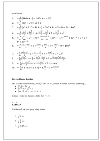 penyelesaian :
1. =
𝑑
𝑑𝑥
(100𝑥 + 𝑐) = 100𝑥 + 𝑐 = 100
2. =
𝑑
𝑑𝑥
(3𝑥2
+ 𝑐) = 6𝑥 + 0
3. =
𝑑
𝑑𝑥
(𝑥3
+ 2𝑥2
− 5𝑥 + 𝑐) = 3𝑥2
+ 4𝑥 − 5 + 0 = 3𝑥2
+4x-5
4. =
𝑑
𝑑𝑥
(
2𝑥
1
2
7
+
2𝑥
3
2
3
+ c)=
2𝑥
−1
2
14
+
6𝑥
1
2
6
+ 0 =
1𝑥
−1
2
7
+ 𝑥
1
2
5. =
𝑑
𝑑𝑥
(
𝑥 𝑒+1
𝑒+1
+ 𝑒 𝑥
+ 𝑐) =
𝑒+1.𝑥 𝑒+1−1
1𝑒1−1+0
+ 𝑥𝑒 𝑥−1
+ 𝑐 =
𝑒+𝑥 𝑒
1
+ 𝑥𝑒 𝑥−1
+ 0 = 𝑒 +
𝑥 𝑒
+ 𝑥𝑒 𝑥−1
6. =
𝑑
𝑑𝑥
(10𝑥+30)4
4
+ 𝑐 =
10𝑥4
4
+
304
4
+ 𝑐 =
40𝑥3
4
+ 0 = 10𝑥3
7. =
𝑑
𝑑𝑥
(𝑥2−3)5
5
+ c =
𝑥10
5
−
35
5
+ 𝑐 =
10𝑥9
5
+ 0 = 2𝑥9
8. =
𝑑
𝑑𝑥
(
𝑠𝑖𝑛3
3
𝑥 + 𝑐) =
𝑠𝑖𝑛2 𝑥
3
.
sin 𝑥
3
+ 0 =
(1−𝑐𝑜𝑠2 𝑥) .
3
sin 𝑥
3
9. =
𝑑
𝑑𝑥
(
− cos 𝑥3
3
+ 𝑐) =
−3 sin 𝑥2
3
+ 0 = −sin 𝑥2
10. =
𝑑
𝑑𝑥
( 𝑥 𝐼𝑛 𝑥 − 𝑥 + 𝑐) = 𝑥.
𝑑𝑥
𝑥
− 1 =
𝑥−1𝑑𝑥
𝑥
Integrasi fungsi konstan
Jika k adalah setiap konstan, maka ∫ k dx= k x + c, di mana C adalah konstanta sembarang .
 ∫ 3 dx = 3x + c
 ∫ √7 dx = √7 + c
 ∫ dx = ∫ 1dx = 1x + c = x + c
Catatan : Solusi ini biasanya ditulis ∫ dx = x + c
7 · 2
LATIHAN
Cari integral tak tentu yang paling umum .
1. ∫8 𝑑𝑥
2. ∫
3
4
𝑑𝑥
3. ∫9.75 𝑑𝑥
 