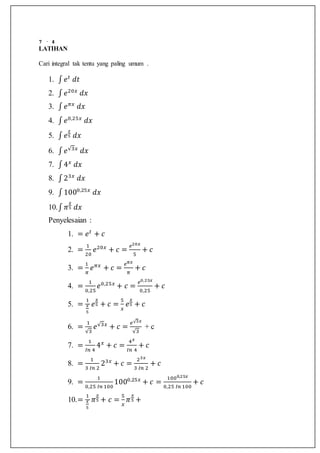 7 · 4
LATIHAN
Cari integral tak tentu yang paling umum .
1. ∫ 𝑒 𝑡
𝑑𝑡
2. ∫ 𝑒20𝑥
𝑑𝑥
3. ∫ 𝑒 𝜋𝑥
𝑑𝑥
4. ∫ 𝑒0,25𝑥
𝑑𝑥
5. ∫ 𝑒
𝑥
5 𝑑𝑥
6. ∫ 𝑒√3𝑥
𝑑𝑥
7. ∫4 𝑥
𝑑𝑥
8. ∫23𝑥
𝑑𝑥
9. ∫1000,25𝑥
𝑑𝑥
10.∫ 𝜋
𝑥
5 𝑑𝑥
Penyelesaian :
1. = 𝑒 𝑡
+ 𝑐
2. =
1
20
𝑒20𝑥
+ 𝑐 =
𝑒20𝑥
5
+ 𝑐
3. =
1
𝜋
𝑒 𝜋𝑥
+ 𝑐 =
𝑒 𝜋𝑥
𝜋
+ 𝑐
4. =
1
0,25
𝑒0,25𝑥
+ 𝑐 =
𝑒0,25𝑥
0,25
+ 𝑐
5. =
1
𝑥
5
𝑒
𝑥
5 + 𝑐 =
5
𝑥
𝑒
𝑥
5 + 𝑐
6. =
1
√3
𝑒√3𝑥
+ 𝑐 =
𝑒√3𝑥
√3
+ c
7. =
1
𝐼𝑛 4
4 𝑥
+ 𝑐 =
4 𝑥
𝐼𝑛 4
+ 𝑐
8. =
1
3 𝐼𝑛 2
23𝑥
+ 𝑐 =
23𝑥
3 𝐼𝑛 2
+ 𝑐
9. =
1
0,25 𝐼𝑛 100
1000,25𝑥
+ 𝑐 =
1000,25𝑥
0,25 𝐼𝑛 100
+ 𝑐
10.=
1
𝑥
5
𝜋
𝑥
5 + 𝑐 =
5
𝑥
𝜋
𝑥
5 +
 