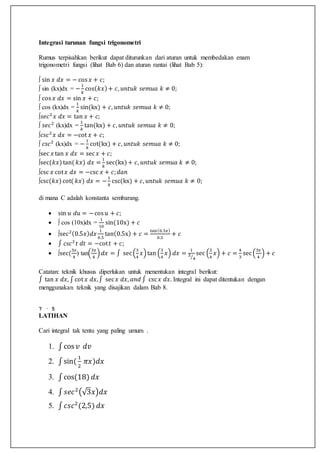 Integrasi turunan fungsi trigonometri
Rumus terpisahkan berikut dapat diturunkan dari aturan untuk membedakan enam
trigonometri fungsi (lihat Bab 6) dan aturan rantai (lihat Bab 5):
∫ sin 𝑥 𝑑𝑥 = − cos 𝑥 + 𝑐;
∫ sin (kx)dx = −
1
𝑘
cos( 𝑘𝑥)+ 𝑐, 𝑢𝑛𝑡𝑢𝑘 𝑠𝑒𝑚𝑢𝑎 𝑘 ≠ 0;
∫ cos 𝑥 𝑑𝑥 = sin 𝑥 + 𝑐;
∫ cos (kx)dx =
1
𝑘
sin(kx) + 𝑐, 𝑢𝑛𝑡𝑢𝑘 𝑠𝑒𝑚𝑢𝑎 𝑘 ≠ 0;
∫𝑠𝑒𝑐2
𝑥 𝑑𝑥 = tan 𝑥 + 𝑐;
∫ 𝑠𝑒𝑐2
(kx)dx =
1
𝑘
tan(kx) + 𝑐, 𝑢𝑛𝑡𝑢𝑘 𝑠𝑒𝑚𝑢𝑎 𝑘 ≠ 0;
∫𝑐𝑠𝑐2
𝑥 𝑑𝑥 = −cot 𝑥 + 𝑐;
∫ 𝑐𝑠𝑐2
(kx)dx = −
1
𝑘
cot(kx) + 𝑐, 𝑢𝑛𝑡𝑢𝑘 𝑠𝑒𝑚𝑢𝑎 𝑘 ≠ 0;
∫sec 𝑥 tan 𝑥 𝑑𝑥 = sec 𝑥 + 𝑐;
∫sec(𝑘𝑥)tan( 𝑘𝑥) 𝑑𝑥 =
1
𝑘
sec(kx)+ 𝑐, 𝑢𝑛𝑡𝑢𝑘 𝑠𝑒𝑚𝑢𝑎 𝑘 ≠ 0;
∫csc 𝑥 cot 𝑥 𝑑𝑥 = −csc 𝑥 + 𝑐; 𝑑𝑎𝑛
∫csc(𝑘𝑥)cot( 𝑘𝑥) 𝑑𝑥 = −
1
𝑘
csc(kx) + 𝑐, 𝑢𝑛𝑡𝑢𝑘 𝑠𝑒𝑚𝑢𝑎 𝑘 ≠ 0;
di mana C adalah konstanta sembarang.
 sin 𝑢 𝑑𝑢 = −cos 𝑢 + 𝑐;
 ∫ cos (10x)dx =
1
10
sin(10x) + 𝑐
 ∫sec2(0.5𝑥) 𝑑𝑥
1
0.5
tan(0.5x) + 𝑐 =
tan(0.5𝑥)
0.5
+ 𝑐
 ∫ 𝑐𝑠𝑐2
𝑡 𝑑𝑡 = −cot 𝑡 + 𝑐;
 ∫sec(
3𝑥
4
) tan(
3𝑥
4
) 𝑑𝑥 = ∫ sec(
3
4
𝑥)tan (
3
4
𝑥) 𝑑𝑥 =
1
3
4⁄
sec (
3
4
𝑥) + 𝑐 =
4
3
sec(
3𝑥
4
) + 𝑐
Catatan: teknik khusus diperlukan untuk menentukan integral berikut:
∫ tan 𝑥 𝑑𝑥, ∫ cot 𝑥 𝑑𝑥,∫ sec 𝑥 𝑑𝑥, 𝑎𝑛𝑑 ∫ csc 𝑥 𝑑𝑥. Integral ini dapat ditentukan dengan
menggunakan teknik yang disajikan dalam Bab 8.
7 · 5
LATIHAN
Cari integral tak tentu yang paling umum .
1. ∫cos 𝑣 𝑑𝑣
2. ∫sin(
1
2
𝜋𝑥)𝑑𝑥
3. ∫cos(18) 𝑑𝑥
4. ∫ 𝑠𝑒𝑐2
(√3𝑥)𝑑𝑥
5. ∫ 𝑐𝑠𝑐2
(2,5) 𝑑𝑥
 