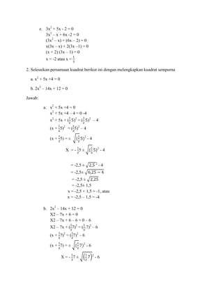 e. 3x2 + 5x - 2 = 0
3x2 – x + 6x -2 = 0
(3x2 – x) + (6x – 2) = 0
x(3x – x) + 2(3x –1) = 0
(x + 2) (3x – 1) = 0
x = -2 atau x =
2. Selesaikan persamaan kuadrat berikut ini dengan melengkapkan kuadrat sempurna
a. x2 + 5x +4 = 0
b. 2x2 – 14x + 12 = 0
Jawab:
a. x2 + 5x +4 = 0
x2 + 5x +4 – 4 = 0 -4
x2 + 5x + (

)2 = (

)2 – 4

(x + 5)2 = ( 5)2 – 4
2

(x + 5) = ±

-4
2

X =- 5±
2

= -2,5 ±

-4

-4

= -2,5±
= -2,5 ±
= -2,5± 1,5
x = -2,5 + 1,5 = -1, atau
x = -2,5 – 1,5 = -4
b. 2x2 – 14x + 12 = 0
X2 – 7x + 6 = 0
X2 – 7x + 6 – 6 = 0 – 6
X2 – 7x + ( 7)2 = ( .7)2 – 6
(x + 7)2 = ( 7)2 – 6
(x + 7) = ±
X=- 7±

2

-6
2

-6

 
