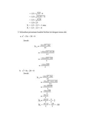 2

= -3,5 ±

-6

= -3,5±
= -3,5 ±
= -3,5± 2,5
X = -3,5 + 2,5 = -1 atau
X = -3,5 – 2,5 = -6
3. Selesaikan persamaan kuadrat berikut ini dengan rumus abc
a. x2 - 15x + 30 = 0
Jawab:
X1,2

b. x2+ 8x - 20 = 0
Jawab:
X1,2

X1

= =2

X2 =

=

= -10

 