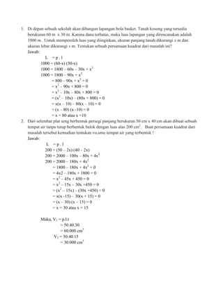 1. Di depan sebuah sekolah akan dibangun lapangan bola basket. Tanah kosong yang tersedia
berukuran 60 m x 30 m. Karena dana terbatas, maka luas lapangan yang direncanakan adalah
1000 m . Untuk memperoleh luas yang diinginkan, ukuran panjang tanah dikurangi x m dan
ukuran lebar dikurangi x m. Temukan sebuah persamaan kuadrat dari masalah ini?
Jawab:
L =p.l
1000 = (60-x) (30-x)
1000 = 1800 – 60x – 30x + x2
1000 = 1800 – 90x + x2
= 800 – 90x + x2 = 0
= x2 – 90x + 800 = 0
= x2 – 10x – 80x + 800 = 0
= (x2 – 10x) – (80x + 800) = 0
= x(x – 10) – 80(x – 10) = 0
= (x – 80) (x -10) = 0
= x = 80 atau x =10
2. Dari selembar plat seng berbentuk persegi panjang berukuran 50 cm x 40 cm akan dibuat sebuah
tempat air tanpa tutup berbentuk balok dengan luas alas 200 cm2. Buat persamaan kuadrat dari
masalah tersebut kemudian tentukan vo,ume tempat air yang terbentuk !
Jawab:
L =p.l
200 = (50 – 2x) (40 – 2x)
200 = 2000 – 100x – 80x + 4x2
200 = 2000 – 180x + 4x2
= 1800 – 180x + 4x2 = 0
= 4x2 – 180x + 1800 = 0
= x2 – 45x + 450 = 0
= x2 – 15x – 30x +450 = 0
= (x2 – 15x) – (30x +450) = 0
= x(x -15) – 30(x + 15) = 0
= (x – 30) (x – 15) = 0
= x = 30 atau x = 15
Maka, V1 = p.l.t
= 50.40.30
= 60.000 cm3
V2 = 50.40.15
= 30.000 cm3

 