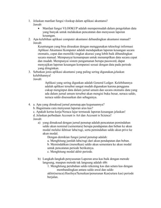 1. Jelaskan manfaat fungsi vlookup dalam aplikasi akuntansi!
   Jawab:
       • Manfaat fungsi VLOOKUP adalah mempermudah dalam pengolahan data
           yang banyak untuk melakukan pencatatan dan menyusun laporan
           keuangan.
2. Apa kelebihan aplikasi computer akuntansi debandingkan akuntansi manual?
   Jawab:
       Keuntungan yang bisa dirasakan dengan menggunakan teknologi informasi
       Aplikasi Akuntansi Komputer adalah mendapatkan laporan keuangan secara
       otomatis, cepat dan memiliki tingkat akurasi yang lebih baik dibandingkan
       secara manual. Mempunyai kemampuan untuk menampilkan data secara cepat
       dan mudah. Mempunyai sistem pengamanan berupa password, dapat
       menyajikan laporan keuangan komparasi sesuai dengan data pada periode
       yang diinginkan.
3. Sebutkan jenis aplikasi akuntansi yang paling sering digunakan,jelaskan
   kelebihannya!
   Jawab:
             Aplikasi yang sering digunkan adalah General Ledger. Kelebihannya
             adalah aplikasi tersebut sangat mudah digunakan karena pengguna
             cukup menginput data dalam jurnal umum dan secara otomatis data yang
             ada dalam jurnal umum tersebut akan mengisi buku besar, neraca saldo,
             neraca saldo disesuaikan dan sebagainya.

4. a. Apa yang dimaksud jurnal penutup,apa kegunaannya?
   b. Bagaimana cara menyusun laporan arus kas?
   c. Apakah kertas kerja/Neraca lajur termasuk laporan keuangan jelaskan!
   d. Jelaskan perbedaan Account is Art dan Account is Science!
   Jawab:
       a) yang dimaksud dengan jurnal penutup adalah pencatatan pemindahan
           saldo akun nominal (sementara) berupa pendapatan dan beban ke akun
           modal melalui ikhtisar laba/rugi, serta pemindahan saldo akun prive ke
           akun modal.
               Dengan demikian fungsi jurnal penutup adalah:
               a. Menghitung jumlah laba/rugi dari akun pendapatan dan beban.
               b. Memindahkan (menolkan) saldo akun sementara ke akun modal
               untuk pencatatan periode berikutnya.
               c. Menghitung modal akhir periode.

       b) Langkah-langkah penyusunan Laporan arus kas baik dengan metode
          langsung, maupun metode tak langsung adalah sbb:
              1. Menghitung perubahan saldo rekening kas dan setara kas dengan
                      membandingkan antara saldo awal dan saldo
              akhir(neraca).Hasilnya?kenaikan/penurunan Kas(setara kas) periode
              berjalan.
 