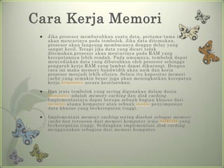 Cara Kerja Memori
    Jika prosesor membutuhkan suatu data, pertama-tama ia
     akan mencarinya pada tembolok. Jika data ditemukan,
     prosesor akan langsung membacanya dengan delay yang
     sangat kecil. Tetapi jika data yang dicari tidak
     ditemukan,prosesor akan mencarinya pada RAM yang
     kecepatannya lebih rendah. Pada umumnya, tembolok dapat
     menyediakan data yang dibutuhkan oleh prosesor sehingga
     pengaruh kerja RAM yang lambat dapat dikurangi. Dengan
     cara ini maka memory bandwidth akan naik dan kerja
     prosesor menjadi lebih efisien. Selain itu kapasitas memori
     cache yang semakin besar juga akan meningkatkan kecepatan
     kerja komputer secara keseluruhan.

    Dua jenis tembolok yang sering digunakan dalam dunia
     komputer adalah memory caching dan disk caching .
     Implementasinya dapat berupa sebuah bagian khusus dari
     memori utama komputer atau sebuah media penyimpanan
     data khusus yang berkecepatan tinggi.

    Implementasi memory caching sering disebut sebagai memory
     cache dan tersusun dari memori komputer jenis SDRAM yang
     berkecepatan tinggi. Sedangkan implementasi disk caching
     menggunakan sebagian dari memori komputer.
 