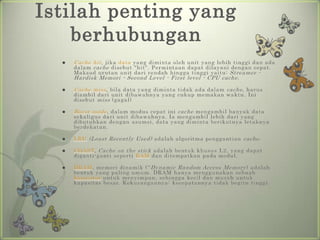 Istilah penting yang
    berhubungan
     Cache hit , jika data yang diminta oleh unit yang lebih tinggi dan ada
      dalam cache disebut "hit". Permintaan dapat dilayani dengan cepat.
      Maksud urutan unit dari rendah hingga tinggi yaitu: Streamer -
      Hardisk Memori - Second Level - First level - CPU cache .

     Cache miss , bila data yang diminta tidak ada dalam cache , harus
      diambil dari unit dibawahnya yang cukup memakan waktu. Ini
      disebut miss (gagal)

     Burst mode , dalam modus cepat ini cache mengambil banyak data
      sekaligus dari unit dibawahnya. Ia mengambil lebih dari yang
      dibutuhkan dengan asumsi, data yang diminta berikutnya letaknya
      berdekatan.

     LRU (Least Recently Used) adalah algoritma penggantian cache .

     COAST, Cache on the stick adalah bentuk khusus L2, yang dapat
      diganti-ganti seperti RAM dan ditempatkan pada modul.

     DRAM, memori dinamik ('' Dynamic Random Access Memory ) adalah
      bentuk yang paling umum. DRAM hanya menggunakan sebuah
      kapasitor untuk menyimpan, sehingga kecil dan murah untuk
      kapasitas besar. Kekurangannya: kecepatannya tidak begitu tinggi.
 