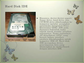 Hard Disk IDE



                   Biasanya, device-device seperti
                    floppy drive, hard drive, dan
                    CD-ROM drive dihubungkan ke
                    komputer melalui perangkat
                    antarmuka Integrated Drive
                    Electronics (IDE). IDE pada
                    dasarnya bukanlah nama
                    teknik untuk standar interface
                    sebenarnya. Nama orginalnya,
                    AT Attachment (ATA) , yang
                    berarti bahwa interface
                    awalnya dikembangkan untuk
                    komputer IBM AT. Hard disk
                    IDE merupakan device
                    penyimpanan data yang
                    ditancapkan ke motherboard
                    dengan interface IDE.
 