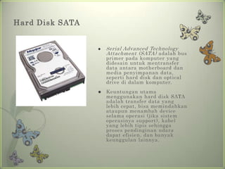 Hard Disk SATA


                    S erial Advanced Technology
                     Attachment (SATA) adalah bus
                     primer pada komputer yang
                     didesain untuk mentransfer
                     data antara motherboard dan
                     media penyimpanan data,
                     seperti hard disk dan optical
                     drive di dalam komputer.
                    Keuntungan utama
                     menggunakan hard disk SATA
                     adalah transfer data yang
                     lebih cepat, bisa memindahkan
                     ataupun menambah device
                     selama operasi (jika sistem
                     operasinya support), kabel
                     yang lebih tipis sehingga
                     proses pendinginan udara
                     dapat efisien, dan banyak
                     keunggulan lainnya.
 