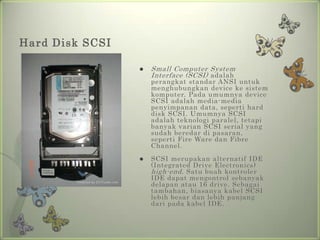 Hard Disk SCSI

                    Small Computer System
                     Interface (SCSI) adalah
                     perangkat standar ANSI untuk
                     menghubungkan device ke sistem
                     komputer. Pada umumnya device
                     SCSI adalah media-media
                     penyimpanan data, seperti hard
                     disk SCSI. Umumnya SCSI
                     adalah teknologi paralel, tetapi
                     banyak varian SCSI serial yang
                     sudah beredar di pasaran,
                     seperti Fire Ware dan Fibre
                     Channel.
                    SCSI merupakan alternatif IDE
                     (Integrated Drive Electronics)
                     high-end . Satu buah kontroler
                     IDE dapat mengontrol sebanyak
                     delapan atau 16 drive. Sebagai
                     tambahan, biasanya kabel SCSI
                     lebih besar dan lebih panjang
                     dari pada kabel IDE.
 