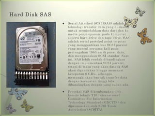 Hard Disk SAS
                   Serial Attached SCSI (SAS) adalah
                    teknologi transfer data yang di desain
                    untuk memindahkan data dari dan ke
                    media penyimpanan pada komputer
                    seperti hard drive dan tape drive. SAS
                    adalah serial protokol point to point
                    yang menggantikan bus SCSI paralel
                    yang muncul pertama kali pada
                    pertengahan 1980-an di pusat data,
                    dan menggunakan SCSI standar. Saat
                    ini, SAS lebih rendah dibandingkan
                    dengan implementasi SCSI paralel,
                    tetapi di masa yang akan datang SAS
                    akan digandakan hingga mencapai
                    kecepatan 6 GB/s, sehingga
                    memungkinkan banyak transfer data
                    dengan kecepatan tinggi bila
                    dibandingkan dengan yang sudah ada.

                   Protokal SAS dikembangkan oleh
                    komite teknik T10 International
                    Committee For Information
                    Technology Standards (INCITS) dan
                    dipromosikan oleh SCSI Trade
                    Association (SCSITA).
 
