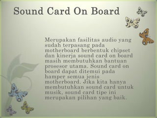 Sound Card On Board

     Merupakan fasilitas audio yang
     sudah terpasang pada
     motherboard berbentuk chipset
     dan kinerja sound card on board
     masih membutuhkan bantuan
     prosesor utama. Sound card on
     board dapat ditemui pada
     hamper semua jenis
     motherboard. Jika kita hanya
     membutuhkan sound card untuk
     musik, sound card tipe ini
     merupakan pilihan yang baik.
 