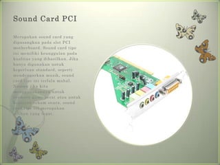 Sound Card PCI

Merupakan sound card yang
dipasangkan pada slot PCI
motherboard. Sound card tipe
ini memiliki keunggulan pada
kualitas yang dihasilkan. Jika
hanya digunakan untuk
keperluan standard, seperti
mendengarkan musik, sound
card tipe ini terlalu mahal.
Namun jika kita
menggunakannya untuk
bermain game berat atau untuk
kegiatan rekam suara, sound
card tipe ini merupakan
pilihan yang tepat.
 
