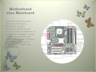 Motherboard
atau Mainboard

salah satu komponen dari
Rangkaian Komputer,
Komponen tersebut
dinamakan Motherborad
karena memang komponen ini
merupakan komponen utama
dari rangkaian CPU, jadi
motherboard dapat diartikan
dalam bahasa Indonesia
adalah Papan Induk atau
papan utama.
 