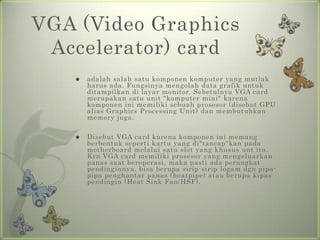 VGA (Video Graphics
 Accelerator) card
      adalah salah satu komponen komputer yang mutlak
       harus ada. Fungsinya mengolah data grafik untuk
       ditampilkan di layar monitor. Sebetulnya VGA card
       merupakan satu unit "komputer mini" karena
       komponen ini memiliki sebuah prosesor (disebut GPU
       alias Graphics Processing Unit) dan membutuhkan
       memory juga.

      Disebut VGA card karena komponen ini memang
       berbentuk seperti kartu yang di"tancap"kan pada
       motherboard melalui satu slot yang khusus unt itu.
       Krn VGA card memiliki prosesor yang mengeluarkan
       panas saat beroperasi, maka pasti ada perangkat
       pendinginnya, bisa berupa sirip-sirip logam dgn pipa-
       pipa penghantar panas (heatpipe) atau berupa kipas
       pendingin (Heat Sink Fan/HSF).
 