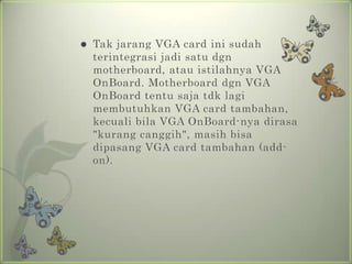    Tak jarang VGA card ini sudah
    terintegrasi jadi satu dgn
    motherboard, atau istilahnya VGA
    OnBoard. Motherboard dgn VGA
    OnBoard tentu saja tdk lagi
    membutuhkan VGA card tambahan,
    kecuali bila VGA OnBoard-nya dirasa
    "kurang canggih", masih bisa
    dipasang VGA card tambahan (add-
    on).
 