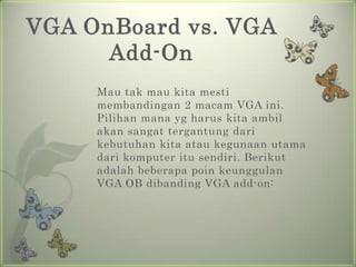 VGA OnBoard vs. VGA
      Add-On
     Mau tak mau kita mesti
     membandingan 2 macam VGA ini.
     Pilihan mana yg harus kita ambil
     akan sangat tergantung dari
     kebutuhan kita atau kegunaan utama
     dari komputer itu sendiri. Berikut
     adalah beberapa poin keunggulan
     VGA OB dibanding VGA add-on:
 
