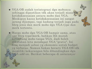    VGA OB sudah terintegrasi dgn mobonya
    sehingga dipastikan tdk akan terjadi masalah
    ketidaksesuaian antara mobo dan VGA.
    Meskipun kasus ketidaksesuaian ini sangat
    jarang dijumpai, tapi kadang terjadi juga pada
    bbrp jenis dan merk mobo dgn VGA type dan
    merk tertentu.
   Harga mobo dgn VGA OB hampir sama, atau
    unt bbrp type/merk, bahkan lbh murah
    ketimbang mobo tanpa VGA. Jadi boleh
    dikatakan kita mendapat VGA "gratis". Ini
    bisa menjadi solusi yg ekonomis untuk budget
    yg terbatas. Namun bukan berarti VGA OB tdk
    memiliki kekurangan bila dibandingkan dgn
    VGA add-on. Berikut beberapa di antaranya:
 