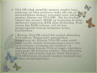    VGA OB tidak memiliki memory sendiri (tapi
    sekarang ini bbrp produsen mobo sdh ada yg
    menambahkan memory tersendiri atau sideport
    memory khusus unt VGA OB) . Dia hrs berbagi
    (share) dgn memory (RAM) yg terpasang di mobo.
    Akibatnya kapasitas RAM akan berkurang. Pada
    sistem dgn RAM terbatas, hal ini kan
    mempengaruhi kinerja komputer secara
    keseluruhan.
   * Kinerja VGA OB relatif lbh rendah dibanding
    VGA add-on. Tolong hati² menafsirkan
    pernyataan ini. Kinerja VGA OB sama sekali
    tidak buruk, namun kemampuannya tentu saja
    agak terbatas, terutama unt aplikasi² yg
    membutuhkan kinerja VGA yg tinggi, contohnya
    main game 3D keluaran terbaru. Tapi dibanding
    dgn VGA add-on kelas bawah, boleh dikatakan
    VGA OB dewasa ini masih mampu mengimbangi
    bahkan mengunggulinya
 