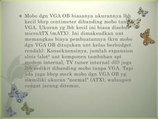    Mobo dgn VGA OB biasanya ukurannya lbh
    kecil bbrp centimeter dibanding mobo tanpa
    VGA. Ukuran yg lbh kecil ini biasa disebut
    microATX (mATX). Ini dimaksudkan unt
    memangkas biaya pembuatannya (krn mobo
    dgn VGA OB ditujukan unt kelas berbudget
    rendah). Konsekuensinya, jumlah expansion
    slots (slot² unt komponen tambahan spt
    modem internal, TV tuner internal dll) juga
    lbh sedikit dibanding mobo tanpa VGA. Tapi
    ada juga bbrp merk mobo dgn VGA OB yg
    memiliki ukuran "normal" (ATX), walaupun
    sangat jarang ditemui.
 