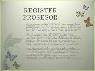REGISTER
PROSESOR
   d a l a m a r s i t e kt u r ko m p u t e r , a d a l a h s e j u m l a h ke c i l m e m o r i ko m p u t e r y a n g
    bekerja dengan kecepatan sangat tinggi yang digunakan untuk
    melakukan eksekusi terhadap program-program komputer
    dengan menyediakan akses yang cepat terhadap nilai-nilai yang
    umum digunakan. Umumnya nilai-nilai yang umum digunakan
    adalah nilai yang sedang dieksekusi dalam waktu tertentu.

   Register prosesor berdiri pada tingkat tertinggi dalam hierarki
    memori: ini berarti bahwa kecepatannya adalah yang paling
    cepat; kapasitasnya adalah paling kecil; dan harga tiap bitnya
    adalah paling tinggi. Register juga digunakan sebagai cara yang
    paling cepat dalam sistem komputer untuk melakukan
    manipulasi data. Register umumnya diukur dengan satuan bit
    yang dapat ditampung olehnya, seperti "register 8-bit", "register
    16-bit", "register 32 -bit", atau "register 64-bit" dan lain-lain.

   Istilah register saat ini dapat merujuk kepada kumpulan
    register yang dapat diindeks secara langsung untuk melakukan
    input/output terhadap sebuah instruksi yang didefinisikan oleh
    set instruksi. untuk istilah ini, digunakanlah kata "Register
    Arsitektur". Sebagai contoh set instruksi Intel x86
    mendefinisikan sekumpulan delapan buah register dengan
    ukuran 32-bit, tapi CPU yang mengimplementasikan set
    instruksi x86 dapat mengandung lebih dari delapan register 32-
    bit.
 