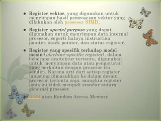    Register vektor, yang digunakan untuk
    menyimpan hasil pemrosesan vektor yang
    dilakukan oleh prosesor SIMD.
   Register special purpose yang dapat
    digunakan untuk menyimpan data internal
    prosesor, seperti halnya instruction
    pointer, stack pointer, dan status register.
   Register yang spesifik terhadap model
    mesin ( machine-specific register ), dalam
    beberapa arsitektur tertentu, digunakan
    untuk menyimpan data atau pengaturan
    yang berkaitan dengan prosesor itu
    sendiri. Karena arti dari setiap register
    langsung dimasukkan ke dalam desain
    prosesor tertentu saja, mungkin register
    jenis ini tidak menjadi standar antara
    generasi prosesor.
   RAM atau Random Access Memory
 