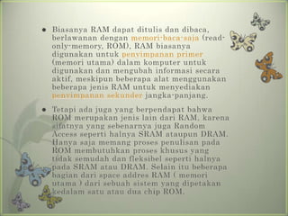    Biasanya RAM dapat ditulis dan dibaca,
    berlawanan dengan memori-baca-saja (read-
    only-memory, ROM), RAM biasanya
    digunakan untuk penyimpanan primer
    (memori utama) dalam komputer untuk
    digunakan dan mengubah informasi secara
    aktif, meskipun beberapa alat menggunakan
    beberapa jenis RAM untuk menyediakan
    penyimpanan sekunder jangka-panjang.
   Tetapi ada juga yang berpendapat bahwa
    ROM merupakan jenis lain dari RAM, karena
    sifatnya yang sebenarnya juga Random
    Access seperti halnya SRAM ataupun DRAM.
    Hanya saja memang proses penulisan pada
    ROM membutuhkan proses khusus yang
    tidak semudah dan fleksibel seperti halnya
    pada SRAM atau DRAM. Selain itu beberapa
    bagian dari space addres RAM ( memori
    utama ) dari sebuah sistem yang dipetakan
    kedalam satu atau dua chip ROM.
 