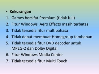 • Kekurangan
1. Games bersifat Premium (tidak full)
2. Fitur Windows Aero Effects masih terbatas
3. Tidak tersedia fitur multibahasa
4. Tidak dapat membuat Homegroup tambahan
5. Tidak tersedia fitur DVD decoder untuk
MPEG-2 dan Dolby Digital
6. Fitur Windows Media Center
7. Tidak tersedia fitur Multi Touch

 