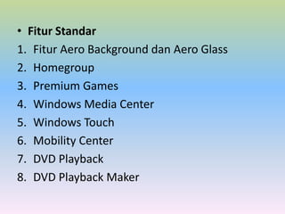 • Fitur Standar
1. Fitur Aero Background dan Aero Glass
2. Homegroup
3. Premium Games
4. Windows Media Center
5. Windows Touch
6. Mobility Center
7. DVD Playback
8. DVD Playback Maker

 