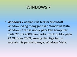 WINDOWS 7
• Windows 7 adalah rilis terkini Microsoft
Windows yang menggantikan Windows Vista.
Windows 7 dirilis untuk pabrikan komputer
pada 22 Juli 2009 dan dirilis untuk publik pada
22 Oktober 2009, kurang dari tiga tahun
setelah rilis pendahulunya, Windows Vista.

 