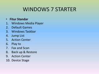 WINDOWS 7 STARTER
• Fitur Standar
1. Windows Media Player
2. Default Games
3. Windows Taskbar
4. Jump List
5. Action Center
6. Play to
7. Fax and Scan
8. Back up & Restore
9. Action Center
10. Device Stage

 