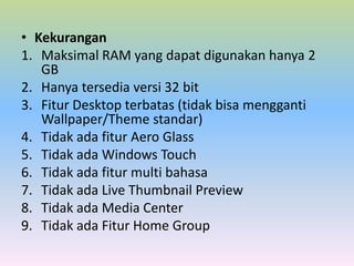 • Kekurangan
1. Maksimal RAM yang dapat digunakan hanya 2
GB
2. Hanya tersedia versi 32 bit
3. Fitur Desktop terbatas (tidak bisa mengganti
Wallpaper/Theme standar)
4. Tidak ada fitur Aero Glass
5. Tidak ada Windows Touch
6. Tidak ada fitur multi bahasa
7. Tidak ada Live Thumbnail Preview
8. Tidak ada Media Center
9. Tidak ada Fitur Home Group

 