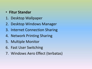 • Fitur Standar
1. Desktop Wallpaper
2. Desktop Windows Manager
3. Internet Connection Sharing
4. Network Printing Sharing
5. Multiple Monitor
6. Fast User Switching
7. Windows Aero Effect (terbatas)

 