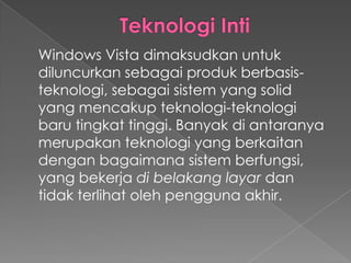 Windows Vista dimaksudkan untuk
diluncurkan sebagai produk berbasis-
teknologi, sebagai sistem yang solid
yang mencakup teknologi-teknologi
baru tingkat tinggi. Banyak di antaranya
merupakan teknologi yang berkaitan
dengan bagaimana sistem berfungsi,
yang bekerja di belakang layar dan
tidak terlihat oleh pengguna akhir.
 