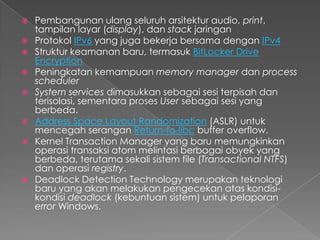    Pembangunan ulang seluruh arsitektur audio, print,
    tampilan layar (display), dan stack jaringan
   Protokol IPv6 yang juga bekerja bersama dengan IPv4
   Struktur keamanan baru, termasuk BitLocker Drive
    Encryption
   Peningkatan kemampuan memory manager dan process
    scheduler
   System services dimasukkan sebagai sesi terpisah dan
    terisolasi, sementara proses User sebagai sesi yang
    berbeda.
   Address Space Layout Randomization (ASLR) untuk
    mencegah serangan Return-to-libc buffer overflow.
   Kernel Transaction Manager yang baru memungkinkan
    operasi transaksi atom melintasi berbagai obyek yang
    berbeda, terutama sekali sistem file (Transactional NTFS)
    dan operasi registry.
   Deadlock Detection Technology merupakan teknologi
    baru yang akan melakukan pengecekan atas kondisi-
    kondisi deadlock (kebuntuan sistem) untuk pelaporan
    error Windows.
 