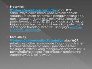    Presentasi
    Windows Presentation Foundation atau WPF,
    sebelumnya diberi nama-kode Avalon; adalah
    sebuah sub-sistem antarmuka pengguna yang baru
    dan merupakan kerangka-kerja yang didasarkan
    pada teknologi Direct3D (DirectX) dan grafik vektor-
    kerja sama antara perangkat keras komputer grafik
    3D dengan teknologi Direct3D. Lihat juga Windows
    Graphics Foundation.

   Komunikasi
    Windows Communication Foundation atau WCF,
    sebelumnya diberi nama-kode Indigo; adalah sistem
    komunikasi berorientasi-servis (service-oriented
    messaging system) yang mengijinkan program untuk
    berinteroperasi secara lokal maupun remote mirip
    seperti service jejaring (web).
 