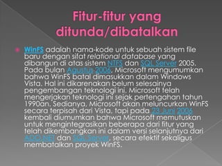    WinFS adalah nama-kode untuk sebuah sistem file
    baru dengan sifat relational database yang
    dibangun di atas sistem NTFS dan SQL Server 2005.
    Pada bulan Agustus 2006, Microsoft mengumumkan
    bahwa WinFS batal dimasukkan dalam Windows
    Vista. Hal ini dikarenakan belum selesainya
    pengembangan teknologi ini. Microsoft telah
    mengerjakan teknologi ini sejak pertengahan tahun
    1990an. Sedianya, Microsoft akan meluncurkan WinFS
    secara terpisah dari Vista, tapi pada 23 Juni 2006
    kembali diumumkan bahwa Microsoft memutuskan
    untuk mengintegrasikan beberapa dari fitur yang
    telah dikembangkan ini dalam versi selanjutnya dari
    ADO.NET dan SQL Server, secara efektif sekaligus
    membatalkan proyek WinFS.
 