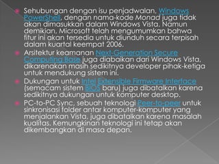    Sehubungan dengan isu penjadwalan, Windows
    PowerShell, dengan nama-kode Monad juga tidak
    akan dimasukkan dalam Windows Vista. Namun
    demikian, Microsoft telah mengumumkan bahwa
    fitur ini akan tersedia untuk diunduh secara terpisah
    dalam kuartal keempat 2006.
   Arsitektur keamanan Next-Generation Secure
    Computing Base juga diabaikan dari Windows Vista,
    dikarenakan masih sedikitnya developer pihak-ketiga
    untuk mendukung sistem ini.
   Dukungan untuk Intel Extensible Firmware Interface
    (semacam sistem BIOS baru) juga dibatalkan karena
    sedikitnya dukungan untuk komputer desktop.
   PC-to-PC Sync, sebuah teknologi Peer-to-peer untuk
    sinkronisasi folder antar komputer-komputer yang
    menjalankan Vista, juga dibatalkan karena masalah
    kualitas. Kemungkinan teknologi ini tetap akan
    dikembangkan di masa depan.
 
