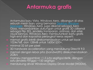 Antarmuka baru Vista, Windows Aero, dibangun di atas
  sebuah mesin baru yang bernama Desktop Window
  Manager. Windows Aero, juga dikenal sebagai Aero
  Glass, menambahkan dukungan untuk grafik 3D (dikenal
  sebagai Flip 3D), jendela transparan, animasi, dan efek
  visual lainnya. Windows Aero membutuhkan kartu grafis
  high-end dan kapasitas perangkat keras seperti:
 memori grafis 64MB direkomendasikan untuk set layar
  1024x768, dan 128MB untuk 1600x1200+.
 minimal 32 bit per pixel
 3D hardware accelleration yang mendukung DirectX 9.0
 memori dengan lebar pita (bandwidth) direkomendasikan
  2GB/s
 mampu menggambar ~1.5 juta segitiga/detik, dengan
  satu jendela hingga ~150 segitiga
 mendukung driver Windows Display Driver Model (WDDM).
 
