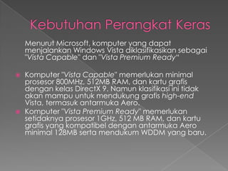 Menurut Microsoft, komputer yang dapat
    menjalankan Windows Vista diklasifikasikan sebagai
    "Vista Capable" dan "Vista Premium Ready“

   Komputer "Vista Capable" memerlukan minimal
    prosesor 800MHz, 512MB RAM, dan kartu grafis
    dengan kelas DirectX 9. Namun klasifikasi ini tidak
    akan mampu untuk mendukung grafis high-end
    Vista, termasuk antarmuka Aero.
   Komputer "Vista Premium Ready" memerlukan
    setidaknya prosesor 1GHz, 512 MB RAM, dan kartu
    grafis yang kompatibel dengan antarmuka Aero
    minimal 128MB serta mendukum WDDM yang baru.
 